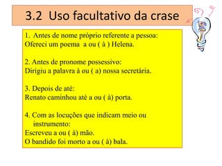 3.2 Uso facultativo da crase
1. Antes de nome próprio referente a pessoa:
Ofereci um poema a ou ( à ) Helena.
2. Antes de pronome possessivo:
Dirigiu a palavra à ou ( a) nossa secretária.
3. Depois de até:
Renato caminhou até a ou ( à) porta.

4. Com as locuções que indicam meio ou
instrumento:
Escreveu a ou ( à) mão.
O bandido foi morto a ou ( à) bala.

 