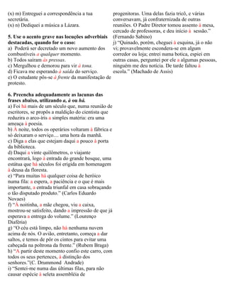 (x) m) Entreguei a correspondência a tua              progenitoras. Uma delas fazia tricô, e várias
secretária.                                           conversavam, já confraternizada de outras
(x) n) Dediquei a música a Lázara.                    reuniões. O Padre Diretor tomou assento à mesa,
                                                      cercado de professoras, e deu início à sessão.”
5. Use o acento grave nas locuções adverbiais         (Fernando Sabino)
destacadas, quando for o caso:                        j) “Quinado, porém, cheguei à esquina, já o não
a) Poderá ser decretado um novo aumento dos           vi; provavelmente escondera-se em algum
combustíveis a qualquer momento.                      corredor ou loja; entrei numa botica, espiei em
b) Todos saíram às pressas.                           outras casas, perguntei por ele a algumas pessoas,
c) Mergulhou e demorou para vir à tona.               ninguém me deu notícia. De tarde faltou à
d) Ficava me esperando à saída do serviço.            escola.” (Machado de Assis)
e) O estudante pôs-se à frente da manifestação de
protesto.

6. Preencha adequadamente as lacunas das
frases abaixo, utilizando a, à ou há.
a) Foi há mais de um século que, numa reunião de
escritores, se propôs a maldição do cientista que
reduzira o arco-íris a simples matéria: era uma
ameaça à poesia.
b) À noite, todos os operários voltaram à fábrica e
só deixaram o serviço.... uma hora da manhã.
c) Diga a elas que estejam daqui a pouco à porta
da biblioteca.
d) Daqui a vinte quilômetros, o viajante
encontrará, logo à entrada do grande bosque, uma
estátua que há séculos foi erigida em homenagem
à deusa da floresta.
e) “Para muitas há qualquer coisa de heróico
numa fila: a espera, a paciência e o que é mais
importante, a entrada triunfal em casa sobraçando
o tão disputado produto.” (Carlos Eduardo
Novaes)
f) “À noitinha, a mãe chegou, viu a caixa,
mostrou-se satisfeito, dando a impressão de que já
esperava a entrega do volume.” (Lourenço
Diaféria)
g) “O céu está limpo, não há nenhuma nuvem
acima de nós. O avião, entretanto, começa a dar
saltos, e temos de pôr os cintos para evitar uma
cabeçada na poltrona da frente.” (Rubem Braga)
h) “A partir deste momento confio este carro, com
todos os seus pertences, à distinção dos
senhores.”(C. Drummond Andrade)
i) “Sentei-me numa das últimas filas, para não
causar espécie à seleta assembléia de
 