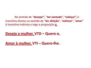 No sentido de “desejar”, “ter vontade”, “cobiçar”, é transitivo direto; no sentido de “ter afeição”, “estimar”, “amar” é transitivo indireto e rege a preposição a.Desejo a mulher. VTD – Quero-a.Amor à mulher. VTI – Quero-lhe.