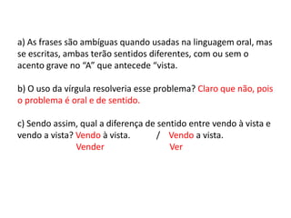 a) As frases são ambíguas quando usadas na linguagem oral, mas se escritas, ambas terão sentidos diferentes, com ou sem o acento grave no “A” que antecede “vista.  b) O uso da vírgula resolveria esse problema? Claro que não, pois o problema é oral e de sentido. c) Sendo assim, qual a diferença de sentido entre vendo à vista e vendo a vista? Vendo à vista.            /    Vendo a vista.                           Vender                              Ver