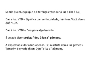 Sendo assim, explique a diferença entre dar a luz e dar à luz. Dar a luz. VTD – Significa dar luminosidade, iluminar. Você deu o quê? LUZ.Dar à luz. VTDI – Deu para alguém vida. É errado dizer: artista "deu à luz a" gêmeos. A expressão é dar à luz, apenas. Ex: A artista deu à luz gêmeos. Também é errado dizer: Deu "a luz a" gêmeos.