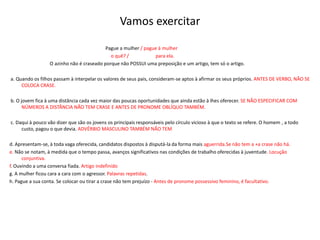 Vamos exercitar													Pague a mulher / pague à mulher                                                                                   o quê? /                      para ela.                                  O azinho não é craseado porque não POSSUI uma preposição e um artigo, tem só o artigo.   a. Quando os filhos passam à interpelar os valores de seus pais, consideram-se aptos à afirmar os seus próprios. ANTES DE VERBO, NÃO SE COLOCA CRASE. b. O jovem fica à uma distância cada vez maior das poucas oportunidades que ainda estão à lhes oferecer. SE NÃO ESPECIFICAR COM NÚMEROS A DISTÃNCIA NÃO TEM CRASE E ANTES DE PRONOME OBLÍQUO TAMBÉM.   c. Daqui à pouco vão dizer que são os jovens os principais responsáveis pelo círculo vicioso à que o texto se refere. O homem , a todo custo, pagou o que devia. ADVÉRBIO MASCULINO TAMBÉM NÃO TEMd. Apresentam-se, à toda vaga oferecida, candidatos dispostos à disputá-la da forma mais aguerrida.Se não tem a +a crase não há.e. Não se notam, à medida que o tempo passa, avanços significativos nas condições de trabalho oferecidas à juventude. Locução conjuntiva.f. Ouvindo a uma conversa fiada. Artigo indefinidog. A mulher ficou cara a cara com o agressor. Palavras repetidas.h. Pague a sua conta. Se colocar ou tirar a crase não tem prejuízo - Antes de pronome possessivo feminino, é facultativo.