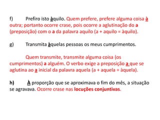 f)	Prefiro isto àquilo. Quem prefere, prefere alguma coisa à outra; portanto ocorre crase, pois ocorre a aglutinação do a (preposição) com o a da palavra aquilo (a + aquilo = àquilo).  g) 	Transmita àquelas pessoas os meus cumprimentos.  Quem transmite, transmite alguma coisa (os cumprimentos) a alguém. O verbo exige a preposição a que se aglutina ao a inicial da palavra aquela (a + aquela = àquela).  h)           À proporção que se aproximava o fim do mês, a situação se agravava. Ocorre crase nas locuções conjuntivas. 