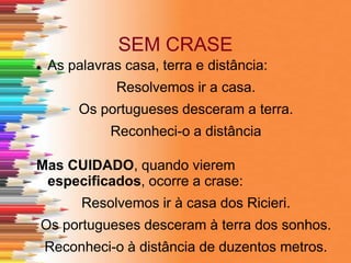 SEM CRASE
 As palavras casa, terra e distância:
Resolvemos ir a casa.
Os portugueses desceram a terra.
Reconheci-o a distância
Mas CUIDADO, quando vierem
especificados, ocorre a crase:
Resolvemos ir à casa dos Ricieri.
Os portugueses desceram à terra dos sonhos.
Reconheci-o à distância de duzentos metros.
 