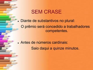 SEM CRASE
 Diante de substantivos no plural:
O prêmio será concedido a trabalhadores
competentes.
 Antes de números cardinais:
Saio daqui a quinze minutos.
 