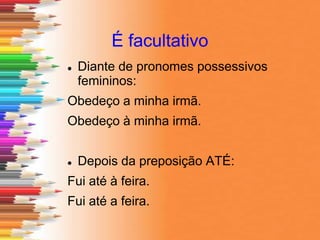 É facultativo
 Diante de pronomes possessivos
femininos:
Obedeço a minha irmã.
Obedeço à minha irmã.
 Depois da preposição ATÉ:
Fui até à feira.
Fui até a feira.
 