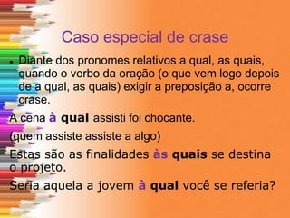 Caso especial de crase
 Diante dos pronomes relativos a qual, as quais,
quando o verbo da oração (o que vem logo depois
de a qual, as quais) exigir a preposição a, ocorre
crase.
A cena à qual assisti foi chocante.
(quem assiste assiste a algo)
Estas são as finalidades às quais se destina
o projeto.
Seria aquela a jovem à qual você se referia?
 