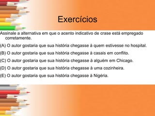 Exercícios
Assinale a alternativa em que o acento indicativo de crase está empregado
corretamente.
(A) O autor gostaria que sua história chegasse à quem estivesse no hospital.
(B) O autor gostaria que sua história chegasse à casais em conflito.
(C) O autor gostaria que sua história chegasse à alguém em Chicago.
(D) O autor gostaria que sua história chegasse à uma cozinheira.
(E) O autor gostaria que sua história chegasse à Nigéria.
 