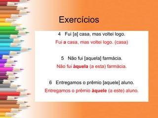 Exercícios
4 Fui [a] casa, mas voltei logo.
Fui a casa, mas voltei logo. (casa)
5 Não fui [aquela] farmácia.
Não fui àquela (a esta) farmácia.
6 Entregamos o prêmio [aquele] aluno.
Entregamos o prêmio àquele (a este) aluno.
 