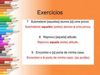 Exercícios
7 Submeterei [aqueles] alunos [a] uma prova.
Submeterei aqueles (estes) alunos a uma prova.
8 Reprovo [aquela] atitude.
Reprovo aquela (esta) atitude.
9 Encontrei-o [a] porta de minha casa.
Encontrei-o à porta de minha casa. (ao portão)
 