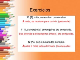 Exercícios
10 [A] noite, se reuniam para ouvi-lo.
À noite, se reuniam para ouvi-lo. (pela noite)
11 Sua aversão [a] estrangeiros era censurada.
Sua aversão a estrangeiros (masc.) era censurada.
12 [As] dez e meia todos dormiam.
Às dez e meia todos dormiam. (ao meio-dia)
 