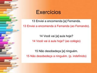 Exercícios
13 Enviei a encomenda [a] Fernanda.
13 Enviei a encomenda à Fernanda (ao Fernando).
14 Você vai [a] aula hoje?
14 Você vai à aula hoje? (ao colégio)
15 Não desobedeça [a] ninguém.
15 Não desobedeça a ninguém. (p. indefinido)
 