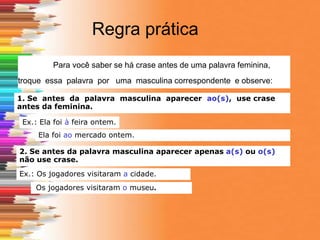 Regra prática
Para você saber se há crase antes de uma palavra feminina,
troque essa palavra por uma masculina correspondente e observe:
1. Se antes da palavra masculina aparecer ao(s), use crase
antes da feminina.
Ex.: Ela foi à feira ontem.
Ela foi ao mercado ontem.
2. Se antes da palavra masculina aparecer apenas a(s) ou o(s)
não use crase.
Ex.: Os jogadores visitaram a cidade.
Os jogadores visitaram o museu.
 