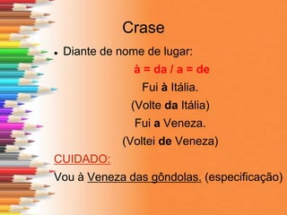 Crase
 Diante de nome de lugar:
à = da / a = de
Fui à Itália.
(Volte da Itália)
Fui a Veneza.
(Voltei de Veneza)
CUIDADO:
Vou à Veneza das gôndolas. (especificação)
 
