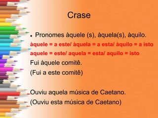 Crase
 Pronomes àquele (s), àquela(s), àquilo.
àquele = a este/ àquela = a esta/ àquilo = a isto
aquele = este/ aquela = esta/ aquilo = isto
Fui àquele comitê.
(Fui a este comitê)
Ouviu aquela música de Caetano.
(Ouviu esta música de Caetano)
 