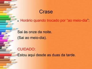 Crase
 Horário quando trocado por “ao meio-dia”:
Sai às onze da noite.
(Sai ao meio-dia).
CUIDADO:
Estou aqui desde as duas da tarde.
 