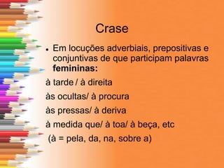 Crase
 Em locuções adverbiais, prepositivas e
conjuntivas de que participam palavras
femininas:
à tarde / à direita
às ocultas/ à procura
às pressas/ à deriva
à medida que/ à toa/ à beça, etc
(à = pela, da, na, sobre a)
 
