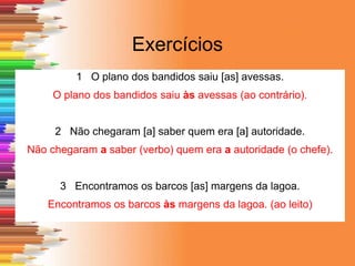 Exercícios
1 O plano dos bandidos saiu [as] avessas.
O plano dos bandidos saiu às avessas (ao contrário).
2 Não chegaram [a] saber quem era [a] autoridade.
Não chegaram a saber (verbo) quem era a autoridade (o chefe).
3 Encontramos os barcos [as] margens da lagoa.
Encontramos os barcos às margens da lagoa. (ao leito)
 