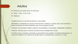 Adultos
 Pessoas com idade entre 18 a 59 anos
 Terça – Feira, 14 as 15:30
 Objetivos
Fortalecimento da convivência familiar e comunitária;
Possibilitar a ampliação do universo informacional, artístico e cultural, bem como estimular o
desenvolvimento de potencialidades para novos projetos de vida,
Propiciar sua formação cidadã e detectar necessidades e motivações, habilidades e talentos;
Propiciar vivências para o alcance de autonomia e protagonismo social,
Contribuir para a inserção, reinserção e permanência dos adultos no sistema educacional, no
mundo do trabalho e no sistema de saúde básica e complementar, quando for o caso;
 