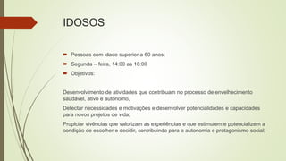 IDOSOS
 Pessoas com idade superior a 60 anos;
 Segunda – feira, 14:00 as 16:00
 Objetivos:
Desenvolvimento de atividades que contribuam no processo de envelhecimento
saudável, ativo e autônomo,
Detectar necessidades e motivações e desenvolver potencialidades e capacidades
para novos projetos de vida;
Propiciar vivências que valorizam as experiências e que estimulem e potencializem a
condição de escolher e decidir, contribuindo para a autonomia e protagonismo social;
 