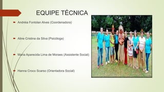 EQUIPE TÉCNICA
 Andréia Fontolan Alves (Coordenadora)
 Aline Cristina da Silva (Psicóloga)
 Maria Aparecida Lima de Moraes (Assistente Social)
 Hanna Croco Scarso (Orientadora Social)
 