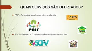 QUAIS SERVIÇOS SÃO OFERTADOS?
 PAIF – Proteção e atendimento integral a família;
 SCFV – Serviço de Convivência e Fortalecimento de Vínculos;
 