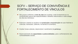 SCFV – SERVIÇO DE CONVIVÊNCIA E
FORTALECIMENTO DE VÍNCULOS
 São grupos conforme o ciclo de vida dos usuários, onde fundamenta-se na
compreensão acerca das especificidades e desafios relacionados a cada estágio
da vida dos indivíduos;
 Estimula e orienta os usuários na construção e reconstrução de suas histórias e
vivências, individuais, coletivas, na família e no território;
 Ampliar trocas culturais, desenvolver o sentimento de pertença;
 Desenvolvimento de capacidades e potencialidades, para o enfrentamento das
vulnerabilidades sociais.
 