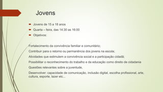 Jovens
 Jovens de 15 a 18 anos
 Quarta – feira, das 14:30 as 16:00
 Objetivos:
Fortalecimento da convivência familiar e comunitário;
Contribuir para o retorno ou permanência dos jovens na escola;
Atividades que estimulem a convivência social e a participação cidadã;
Possibilitar o reconhecimento do trabalho e da educação como direito de cidadania
Questões relevantes sobre a juventude,
Desenvolver: capacidade de comunicação, inclusão digital, escolha profissional, arte,
cultura, esporte, lazer etc...
 