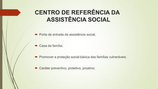 CENTRO DE REFERÊNCIA DA
ASSISTÊNCIA SOCIAL
 Porta de entrada da assistência social;
 Casa da família;
 Promover a proteção social básica das famílias vulneráveis;
 Caráter preventivo, protetivo, proativo;
 