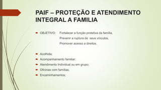 PAIF – PROTEÇÃO E ATENDIMENTO
INTEGRAL A FAMILIA
 OBJETIVO: Fortalecer a função protetiva da família,
Prevenir a ruptura de seus vínculos,
Promover acesso a direitos.
 Acolhida;
 Acompanhamento familiar;
 Atendimento Individual ou em grupo;
 Oficinas com famílias;
 Encaminhamentos;
 