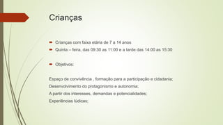 Crianças
 Crianças com faixa etária de 7 a 14 anos
 Quinta – feira, das 09:30 as 11:00 e a tarde das 14:00 as 15:30
 Objetivos:
Espaço de convivência , formação para a participação e cidadania;
Desenvolvimento do protagonismo e autonomia;
A partir dos interesses, demandas e potencialidades;
Experiências lúdicas;
 