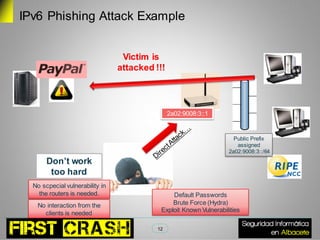 IPv6 Phishing Attack Example


                                  Victim is
                                 attacked !!!




                                                2a02:9008:3::1


                                                                      Public Prefix
                                                                       assigned
                                                                    2a02:9008:3::/64
       Don’t work
        too hard
  No scpecial vulnerability in
    the routers is needed.                      Default Passwords
   No interaction from the                      Brute Force (Hydra)
     clients is needed                      Exploit Known Vulnerabilities

                                           12
 