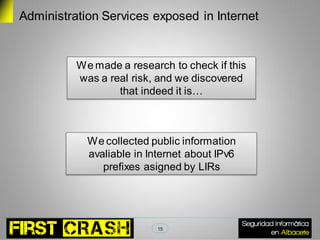 Administration Services exposed in Internet


          We made a research to check if this
          was a real risk, and we discovered
                  that indeed it is…



            We collected public information
            avaliable in Internet about IPv6
               prefixes asigned by LIRs




                           15
 