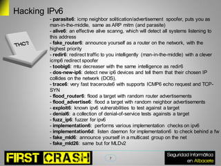 Hacking IPv6
        - parasite6: icmp neighbor solitication/advertisement spoofer, puts you as
        man-in-the-middle, same as ARP mitm (and parasite)
        - alive6: an effective alive scanng, which will detect all systems listening to
        this address
        - fake_router6: announce yourself as a router on the network, with the
        highest priority
        - redir6: redirect traffic to you intelligently (man-in-the-middle) with a clever
        icmp6 redirect spoofer
        - toobig6: mtu decreaser with the same intelligence as redir6
        - dos-new-ip6: detect new ip6 devices and tell them that their chosen IP
        collides on the network (DOS).
        - trace6: very fast traceroute6 with supports ICMP6 echo request and TCP-
        SYN
        - flood_router6: flood a target with random router advertisements
        - flood_advertise6: flood a target with random neighbor advertisements
        - exploit6: known ipv6 vulnerabilities to test against a target
        - denial6: a collection of denial-of-service tests againsts a target
        - fuzz_ip6: fuzzer for ipv6
        - implementation6: performs various implementation checks on ipv6
        - implementation6d: listen daemon for implementation6 to check behind a fw
        - fake_mld6: announce yourself in a multicast group on the net
        - fake_mld26: same but for MLDv2

                                    7
 