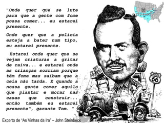 " Onde quer que se lute para que a gente com fome possa comer... eu estarei presente.  Onde quer que a polícia esteja a bater num tipo, eu estarei presente. Estarei onde quer que se vejam criaturas a gritar de raiva... e estarei onde as crianças sorriam porque têm fome mas saibam que a ceia não tarda. E quando a nossa gente comer aquilo que plantar e morar nas casas que construir... então também eu estarei presente", garante Tom .  “ Excerto de “As Vinhas da Ira” – John Steinbeck 