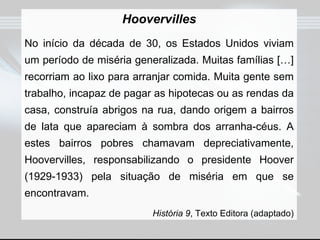 Hoovervilles No início da década de 30, os Estados Unidos viviam um período de miséria generalizada. Muitas famílias […] recorriam ao lixo para arranjar comida. Muita gente sem trabalho, incapaz de pagar as hipotecas ou as rendas da casa, construía abrigos na rua, dando origem a bairros de lata que apareciam à sombra dos arranha-céus. A estes bairros pobres chamavam depreciativamente, Hoovervilles, responsabilizando o presidente Hoover (1929-1933) pela situação de miséria em que se encontravam. História 9 , Texto Editora (adaptado) 