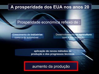 A prosperidade dos EUA nos anos 20 Prosperidade económica reflexo de : aumento da produção aplicação de novos métodos de produção e dos progressos técnicos Crescimento de  indústrias  como a do automóvel… Desenvolvimento da  agricultura  com a mecanização. 