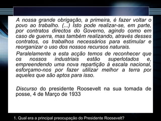 A nossa grande obrigação, a primeira, é fazer voltar o povo ao trabalho. (...) Isto pode realizar-se, em parte, por contratos directos do Governo, agindo como em caso de guerra, mas também realizando, através desses contratos, os trabalhos necessários para estimular e reorganizar o uso dos nossos recursos naturais. Paralelamente a esta acção temos de reconhecer que os nossos industriais estão superlotados e, empreendendo uma nova repartição à escala nacional, esforçamo-nos por fazer utilizar melhor a terra por aqueles que são aptos para isso. Discurso  do presidente Roosevelt na sua tomada de posse, 4 de Março de 1933 1. Qual era a principal preocupação do Presidente Roosevelt? 