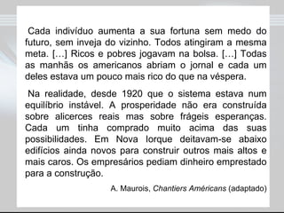 Cada indivíduo aumenta a sua fortuna sem medo do futuro, sem inveja do vizinho. Todos atingiram a mesma meta. […] Ricos e pobres jogavam na bolsa. […] Todas as manhãs os americanos abriam o jornal e cada um deles estava um pouco mais rico do que na véspera. Na realidade, desde 1920 que o sistema estava num equilíbrio instável. A prosperidade não era construída sobre alicerces reais mas sobre frágeis esperanças. Cada um tinha comprado muito acima das suas possibilidades. Em Nova Iorque deitavam-se abaixo edifícios ainda novos para construir outros mais altos e mais caros. Os empresários pediam dinheiro emprestado para a construção. A. Maurois,  Chantiers Américans  (adaptado) 