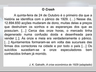 O  Crash A quinta-feira de 24 de Outubro é o primeiro dia que a história se identifica com o pânico de 1929. (…) Nesse dia, 12.894.650 acções mudaram de dono, muitas delas a preços que destruíram os sonhos e as esperanças dos que as possuíam. […] Cerca das onze horas, o mercado tinha degenerado numa confusão doida e desenfreada para vender [..]. Às onze e meia era verdadeiramente o pânico. […] Ajuntamentos formaram-se em volta das sucursais das firmas dos correctores na cidade e por todo o país […] Os suicídios sucediam-se e onze especuladores bem conhecidos tinham já morrido. J. K. Galraith,  A crise económica de 1929  (adaptado) 