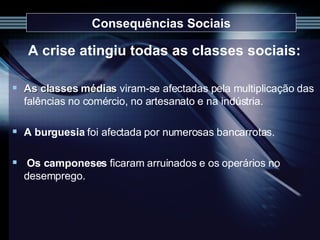 Consequências Sociais A crise atingiu todas as classes sociais: As classes médias   viram-se afectadas pela multiplicação das falências no comércio, no artesanato e na indústria. A burguesia  foi afectada por numerosas bancarrotas. Os camponeses  ficaram arruinados e os operários no desemprego.  