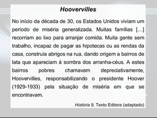 Hoovervilles No início da década de 30, os Estados Unidos viviam um período de miséria generalizada. Muitas famílias […] recorriam ao lixo para arranjar comida. Muita gente sem trabalho, incapaz de pagar as hipotecas ou as rendas da casa, construía abrigos na rua, dando origem a bairros de lata que apareciam à sombra dos arranha-céus. A estes bairros pobres chamavam depreciativamente, Hoovervilles, responsabilizando o presidente Hoover (1929-1933) pela situação de miséria em que se encontravam. História 9 , Texto Editora (adaptado) 