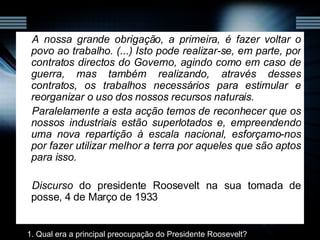 A nossa grande obrigação, a primeira, é fazer voltar o povo ao trabalho. (...) Isto pode realizar-se, em parte, por contratos directos do Governo, agindo como em caso de guerra, mas também realizando, através desses contratos, os trabalhos necessários para estimular e reorganizar o uso dos nossos recursos naturais. Paralelamente a esta acção temos de reconhecer que os nossos industriais estão superlotados e, empreendendo uma nova repartição à escala nacional, esforçamo-nos por fazer utilizar melhor a terra por aqueles que são aptos para isso. Discurso  do presidente Roosevelt na sua tomada de posse, 4 de Março de 1933 1. Qual era a principal preocupação do Presidente Roosevelt? 