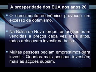 A prosperidade dos EUA nos anos 20 O crescimento económico provocou um excesso de optimismo. Na Bolsa de Nova Iorque, as acções eram vendidas a preços cada vez mais altos, todos arriscavam investir na bolsa.  Muitas pessoas pediam empréstimos para investir. Quantas mais pessoas investiam mais as acções subiam.  
