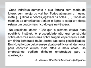 Cada indivíduo aumenta a sua fortuna sem medo do futuro, sem inveja do vizinho. Todos atingiram a mesma meta. […] Ricos e pobres jogavam na bolsa. […] Todas as manhãs os americanos abriam o jornal e cada um deles estava um pouco mais rico do que na véspera. Na realidade, desde 1920 que o sistema estava num equilíbrio instável. A prosperidade não era construída sobre alicerces reais mas sobre frágeis esperanças. Cada um tinha comprado muito acima das suas possibilidades. Em Nova Iorque deitavam-se abaixo edifícios ainda novos para construir outros mais altos e mais caros. Os empresários pediam dinheiro emprestado para a construção. A. Maurois,  Chantiers Américans  (adaptado) 