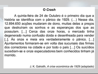 O  Crash A quinta-feira de 24 de Outubro é o primeiro dia que a história se identifica com o pânico de 1929. (…) Nesse dia, 12.894.650 acções mudaram de dono, muitas delas a preços que destruíram os sonhos e as esperanças dos que as possuíam. […] Cerca das onze horas, o mercado tinha degenerado numa confusão doida e desenfreada para vender [..]. Às onze e meia era verdadeiramente o pânico. […] Ajuntamentos formaram-se em volta das sucursais das firmas dos correctores na cidade e por todo o país […] Os suicídios sucediam-se e onze especuladores bem conhecidos tinham já morrido. J. K. Galraith,  A crise económica de 1929  (adaptado) 