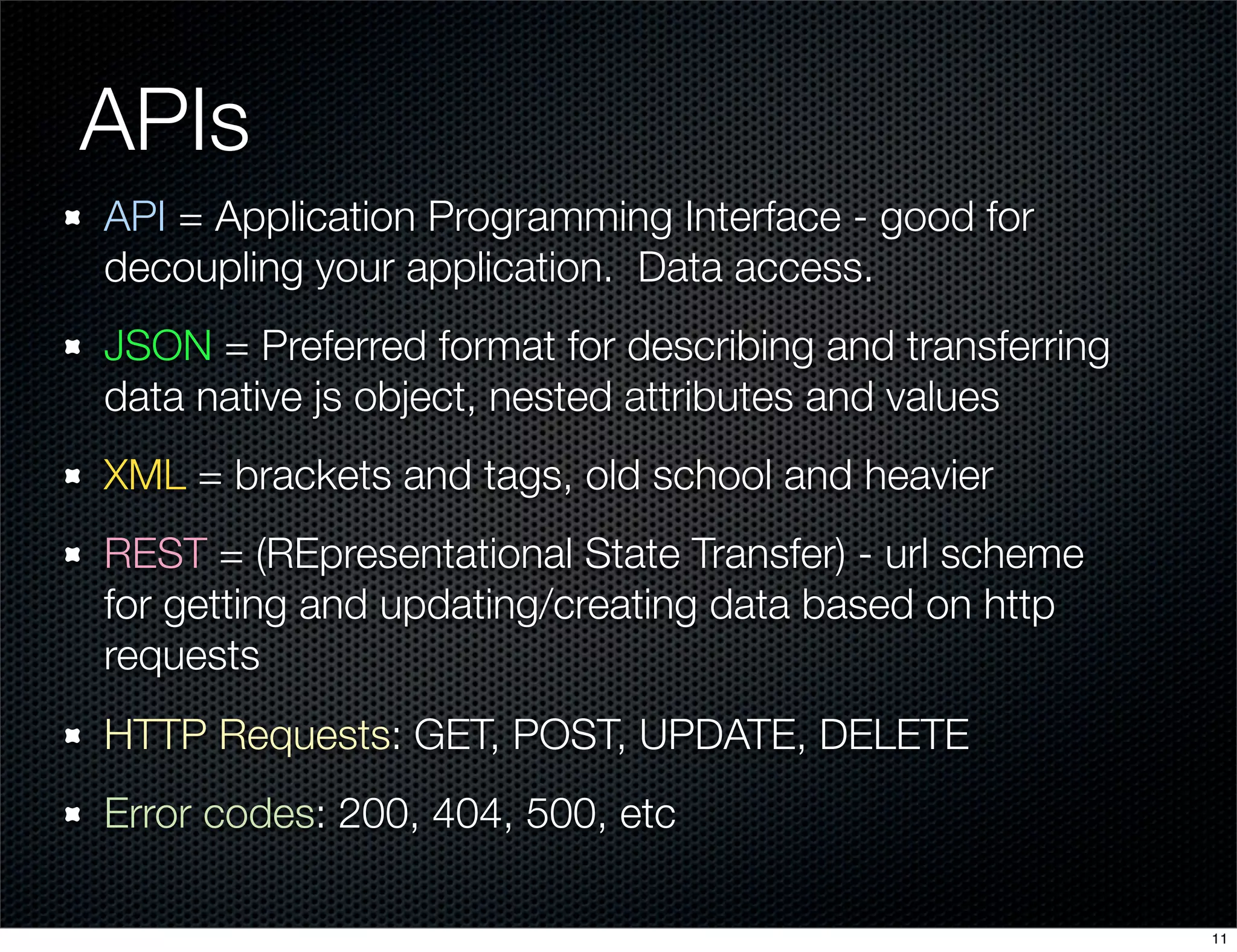 APIs
API = Application Programming Interface - good for
decoupling your application. Data access.
JSON = Preferred format for describing and transferring
data native js object, nested attributes and values
XML = brackets and tags, old school and heavier
REST = (REpresentational State Transfer) - url scheme
for getting and updating/creating data based on http
requests
HTTP Requests: GET, POST, UPDATE, DELETE
Error codes: 200, 404, 500, etc
11

 