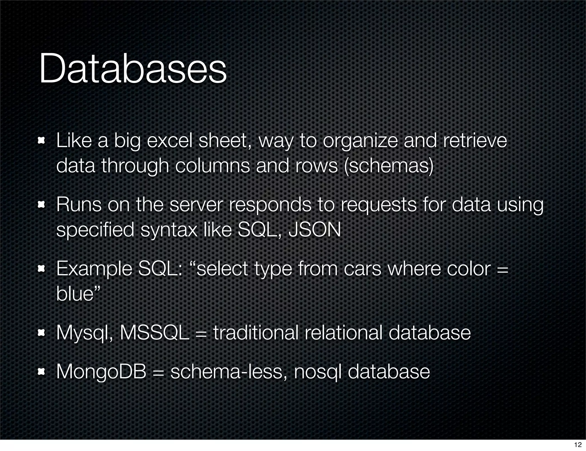 Databases
Like a big excel sheet, way to organize and retrieve
data through columns and rows (schemas)
Runs on the server responds to requests for data using
speciﬁed syntax like SQL, JSON
Example SQL: “select type from cars where color =
blue”
Mysql, MSSQL = traditional relational database
MongoDB = schema-less, nosql database

12

 