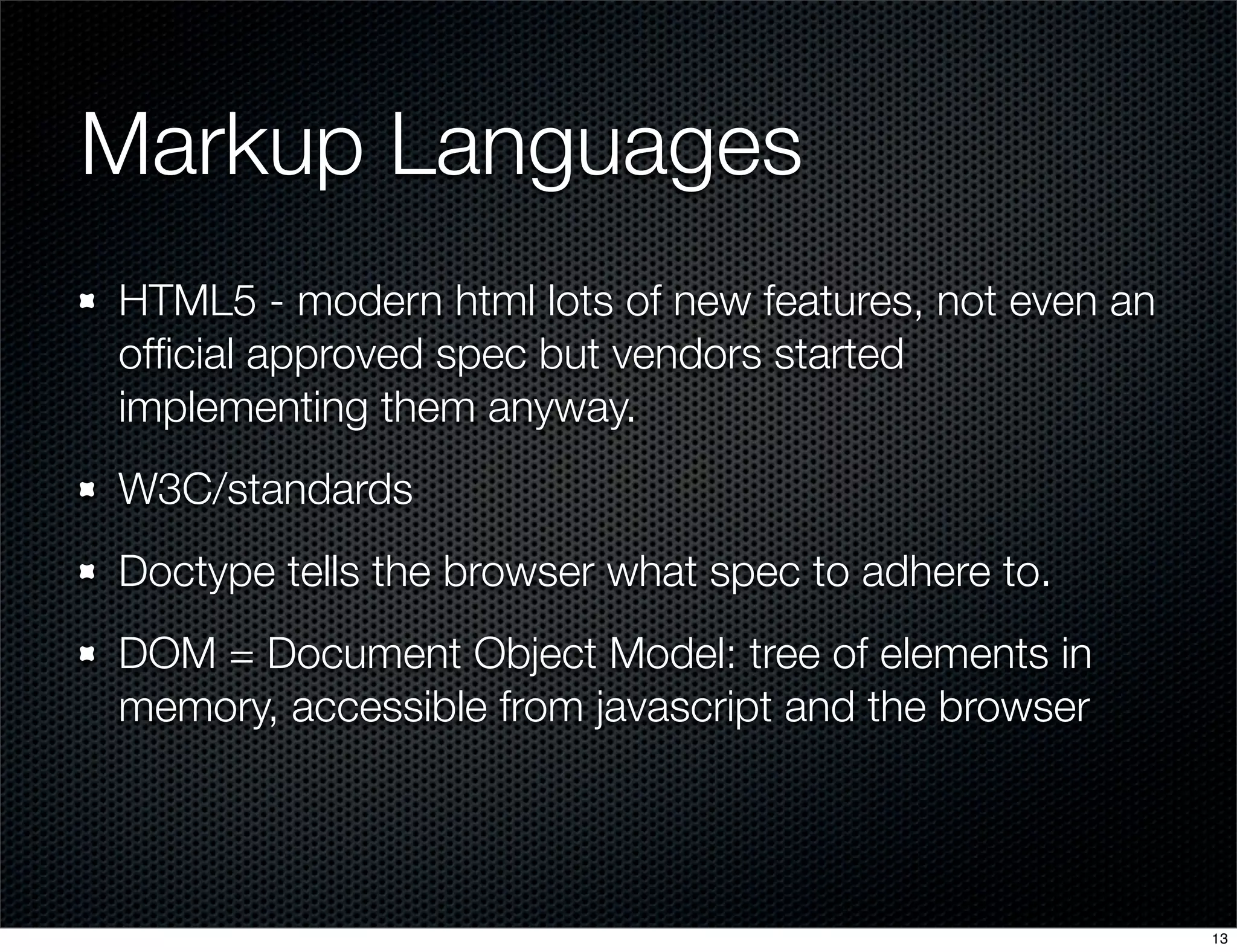 Markup Languages
HTML5 - modern html lots of new features, not even an
ofﬁcial approved spec but vendors started
implementing them anyway.
W3C/standards
Doctype tells the browser what spec to adhere to.
DOM = Document Object Model: tree of elements in
memory, accessible from javascript and the browser

13

 